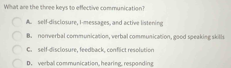 What are the three keys to effective communication?
A. self-disclosure, I-messages, and active listening
B. nonverbal communication, verbal communication, good speaking skills
C. self-disclosure, feedback, conflict resolution
D. verbal communication, hearing, responding