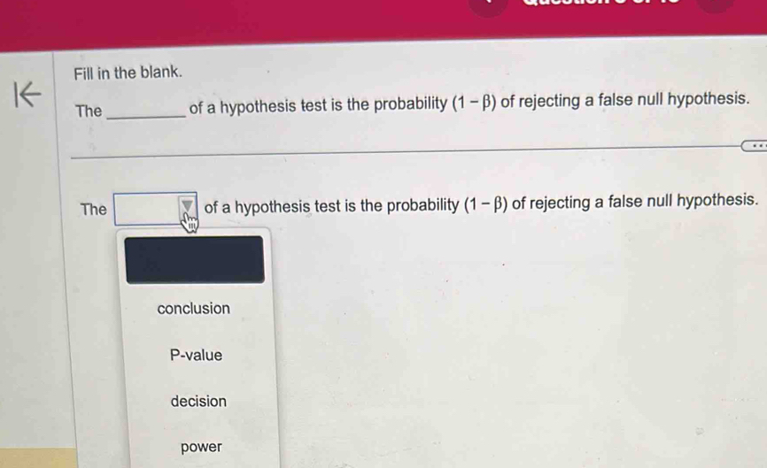 Fill in the blank.
The _of a hypothesis test is the probability (1 - β) of rejecting a false null hypothesis.
_
The □ of a hypothesis test is the probability (1 - β) of rejecting a false null hypothesis.
conclusion
P-value
decision
power