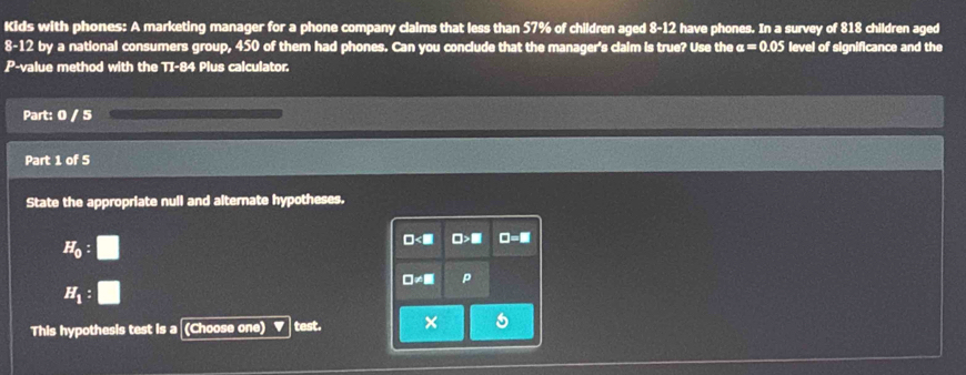 Kids with phones: A marketing manager for a phone company claims that less than 57% of children aged 8-12 have phones. In a survey of 818 children aged
8-12 by a national consumers group, 450 of them had phones. Can you conclude that the manager's claim is true? Use the a=0.05 level of significance and the
P-value method with the TI-84 Plus calculator.
Part: 0 / 5
Part 1 of 5
State the appropriate null and alternate hypotheses.
H_0:□
H_1:□
This hypothesis test is a (Choose one) test.