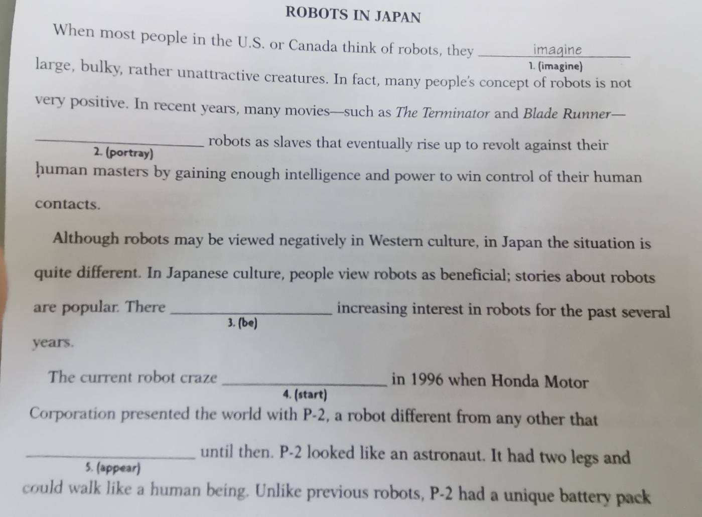 ROBOTS IN JAPAN 
When most people in the U.S. or Canada think of robots, they_ 
imasine 
1. (imagine) 
large, bulky, rather unattractive creatures. In fact, many people's concept of robots is not 
very positive. In recent years, many movies—such as The Terminator and Blade Runner— 
_robots as slaves that eventually rise up to revolt against their 
2. (portray) 
human masters by gaining enough intelligence and power to win control of their human 
contacts. 
Although robots may be viewed negatively in Western culture, in Japan the situation is 
quite different. In Japanese culture, people view robots as beneficial; stories about robots 
are popular. There _increasing interest in robots for the past several 
3. (be) 
years. 
The current robot craze _in 1996 when Honda Motor 
4. (start) 
Corporation presented the world with P-2, a robot different from any other that 
_until then. P-2 looked like an astronaut. It had two legs and 
5. (appear) 
could walk like a human being. Unlike previous robots, P-2 had a unique battery pack