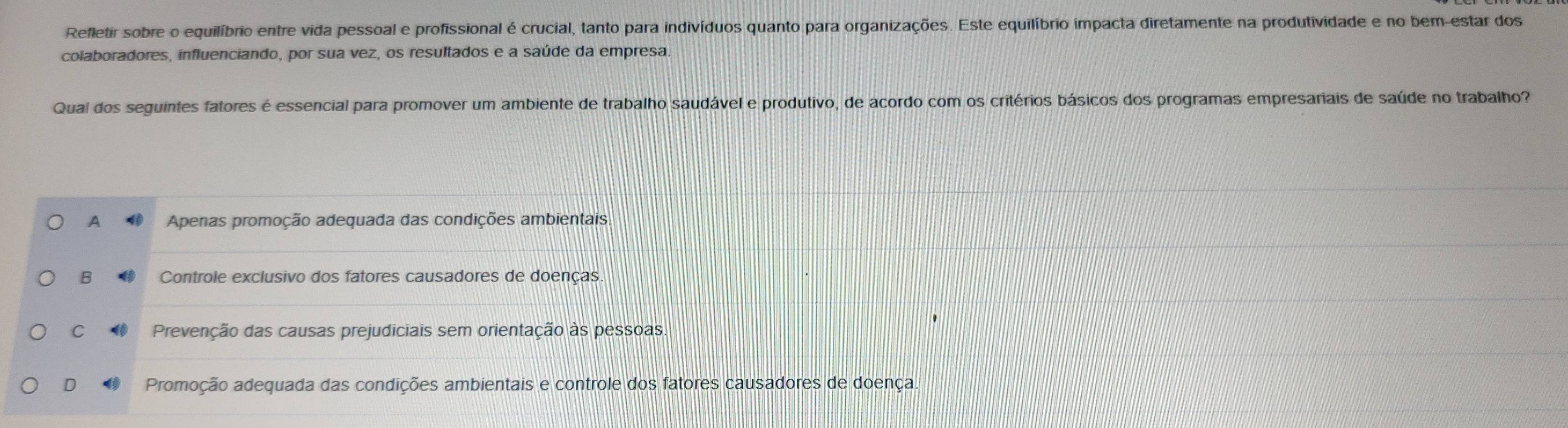 Refletir sobre o equilíbrio entre vida pessoal e profissional é crucial, tanto para indivíduos quanto para organizações. Este equilíbrio impacta diretamente na produtividade e no bem-estar dos
colaboradores, influenciando, por sua vez, os resultados e a saúde da empresa.
Qual dos seguintes fatores é essencial para promover um ambiente de trabalho saudável e produtivo, de acordo com os critérios básicos dos programas empresariais de saúde no trabalho?
A Apenas promoção adequada das condições ambientais.
B Controle exclusivo dos fatores causadores de doenças
C Prevenção das causas prejudiciais sem orientação às pessoas.
D Promoção adequada das condições ambientais e controle dos fatores causadores de doença