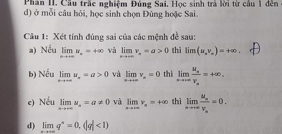 Phần II. Cầu trăc nghiệm Đúng Sai. Học sinh trả lời từ câu 1 đên 
d) ở mỗi câu hỏi, học sinh chọn Đúng hoặc Sai. 
Câu 1: Xét tính đúng sai của các mệnh đề sau: 
a) Nếu limlimits _nto +∈fty u_n=+∈fty và limlimits _nto +∈fty v_n=a>0 thì limlimits (u_nv_n)=+∈fty. 
b) Nếu limlimits _nto +∈fty u_n=a>0 và limlimits _nto +∈fty v_n=0 thì limlimits _nto +∈fty frac u_nv_n=+∈fty. 
c) Nếu limlimits _nto +∈fty u_n=a!= 0 và limlimits _nto +∈fty v_n=+∈fty thì limlimits _nto +∈fty frac u_nv_n=0. 
d) limlimits _nto +∈fty q^n=0, (|q|<1)