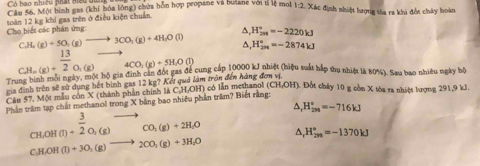 Có bao nhiều phát biểu dùng 
Câu 56. Một bình gas (khí hóa lỏng) chứa hỗn hợp propane và butane với tỉ lệ mol 1:2. Xác định nhiệt lượng tòa ra khi đốt cháy hoàn
toàn 12 kg khí gas trên ở điều kiện chuẩn.
Cho biết các phản ứng:
△ _rH_(298)°=-2220kJ
C_3H_8(g)+5O_2(g)to 3CO_2(g)+4H_2O(l)
△ _rH_(298)°=-2874kJ
beginarrayr  CHendarray beginarrayr  (g)+endarray beginarrayr  13/2 beginarrayr O_2(g)to 4CO_2(g)+5H_2O(l)
Trung bình mỗi ngày, một hộ gia đình cần đốt gas để cung cấp 10000 kJ nhiệt (hiệu suất hấp thụ nhiệt là 80%). Sau bao nhiêu ngày hộ
gia đình trên sẽ sử dụng hết bình gas 12 kg? Kết quả làm tròn đến hàng đơn vị.
Câu 57. Một mẫu cồn X (thành phần chính là C_2H_5OH) có lẫn methanol (CH_3OH) 0. Đốt cháy 10 g cồn X tỏa ra nhiệt lượng 291,9 kJ.
Phần trăm tạp chất methanol trong X bằng bao nhiêu phần trăm? Biết rằng:
beginarrayr 3 CH_3OH(l)+2O_2(g)to  (O_2(g)+2H_2O
△ _rH_(298)°=-716kJ
△ _rH_(298)°=-1370kJ
C_2H_5OH(l)+3O_2(g)to 2CO_2(g)+3H_2O