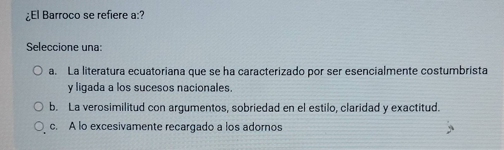 ¿El Barroco se refiere a:?
Seleccione una:
a. La literatura ecuatoriana que se ha caracterizado por ser esencialmente costumbrista
y ligada a los sucesos nacionales.
b. La verosimilitud con argumentos, sobriedad en el estilo, claridad y exactitud.
c. A lo excesivamente recargado a los adornos