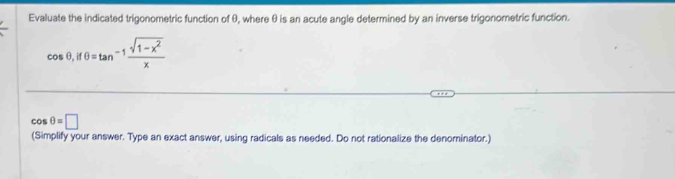 Evaluate the indicated trigonometric function of θ, where θ is an acute angle determined by an inverse trigonoretric function.
cos θ , ifθ =tan^(-1) (sqrt(1-x^2))/x 
cos θ =□
(Simplify your answer. Type an exact answer, using radicals as needed. Do not rationalize the denominator.)