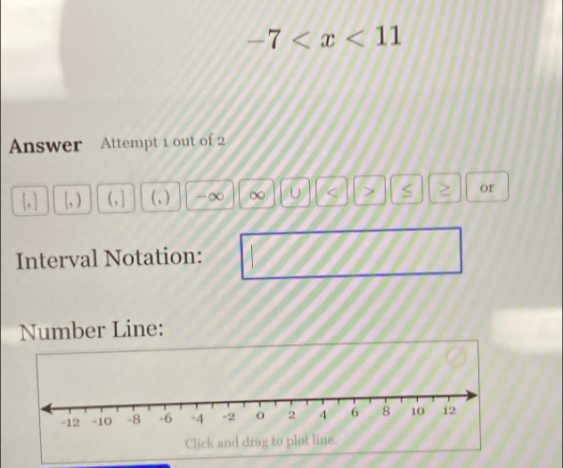 -7
Answer Attempt 1 out of 2
[, ) ( , ] ( , ) -∞ ∞ U < > ≤ or 
Interval Notation: 
Number Line: