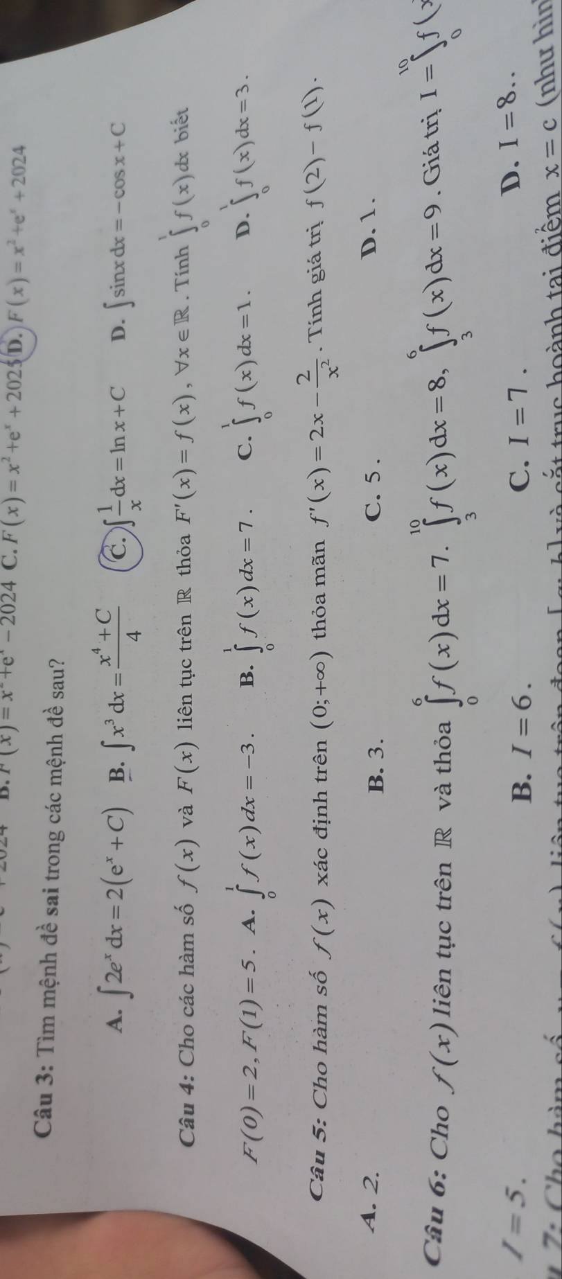 r(x)=x^-+e^x-2024 C. F(x)=x^2+e^x+2025 D. F(x)=x^2+e^x+2024
Câu 3: Tìm mệnh đề sai trong các mệnh đề sau?
A. ∈t 2e^xdx=2(e^x+C) B. ∈t x^3dx= (x^4+C)/4  C. ∈t  1/x dx=ln x+C D. ∈t sin xdx=-cos x+C
Câu 4: Cho các hàm số f(x) và F(x) liên tục trên R thỏa F'(x)=f(x),forall x∈ R. Tính ∈tlimits _0^(1f(x)dx biết
F(0)=2,F(1)=5. A. ∈tlimits _0^1f(x)dx=-3. B. ∈tlimits _0^1f(x)dx=7. C. ∈tlimits _0^1f(x)dx=1. D. ∈tlimits _0^1f(x)dx=3.
Câu 5: Cho hàm số f(x) xác định trên (0;+∈fty ) thỏa mãn f'(x)=2x-frac 2)x^2. Tính giá trị f(2)-f(1).
A. 2. B. 3. C. 5 . D. 1.
Câu 6: Cho f(x) liên tục trên R và thỏa ∈tlimits _0^6f(x)dx=7.∈tlimits _3^(10)f(x)dx=8,∈tlimits _3^6f(x)dx=9. Giá trị I=∈tlimits _0^(10)f(x
I=5.
B. I=6. C. I=7.
D. I=8..
7 : Cho hàm và cắt truc hoành tai điểm x=c (như hìn