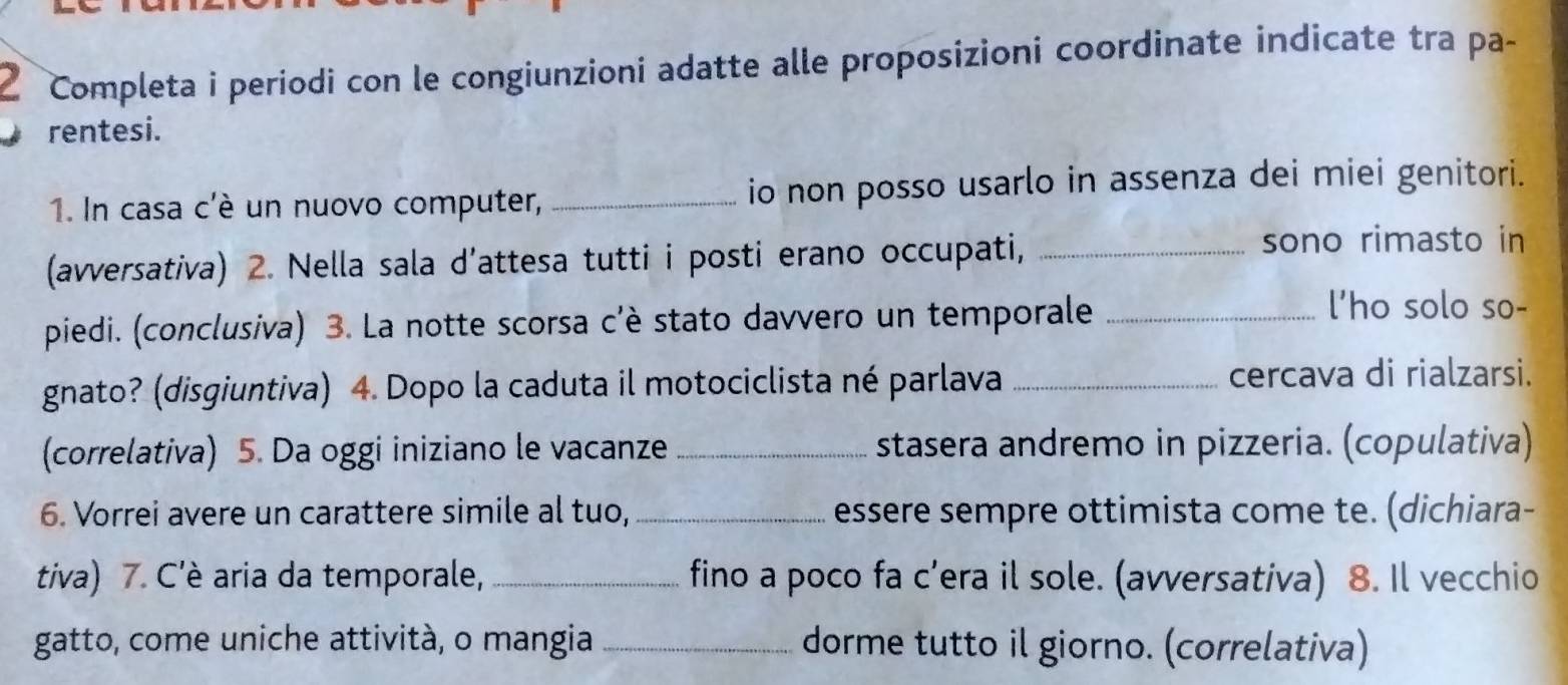 Completa i periodi con le congiunzioni adatte alle proposizioni coordinate indicate tra pa- 
rentesi. 
1. In casa c'è un nuovo computer, _io non posso usarlo in assenza dei miei genitori. 
(avversativa) 2. Nella sala d’attesa tutti i posti erano occupati,_ 
sono rimasto in 
piedi. (conclusiva) 3. La notte scorsa c'è stato davvero un temporale_ 
l'ho solo so- 
gnato? (disgiuntiva) 4. Dopo la caduta il motociclista né parlava _cercava di rialzarsi. 
(correlativa) 5. Da oggi iniziano le vacanze _stasera andremo in pizzeria. (copulativa) 
6. Vorrei avere un carattere simile al tuo,_ essere sempre ottimista come te. (dichiara- 
tiva) 7. C'è aria da temporale,_ fino a poco fa c’era il sole. (avversativa) 8. Il vecchio 
gatto, come uniche attività, o mangia _dorme tutto il giorno. (correlativa)