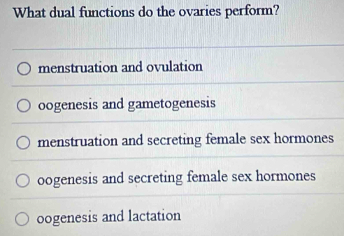 What dual functions do the ovaries perform?
menstruation and ovulation
oogenesis and gametogenesis
menstruation and secreting female sex hormones
oogenesis and secreting female sex hormones
oogenesis and lactation