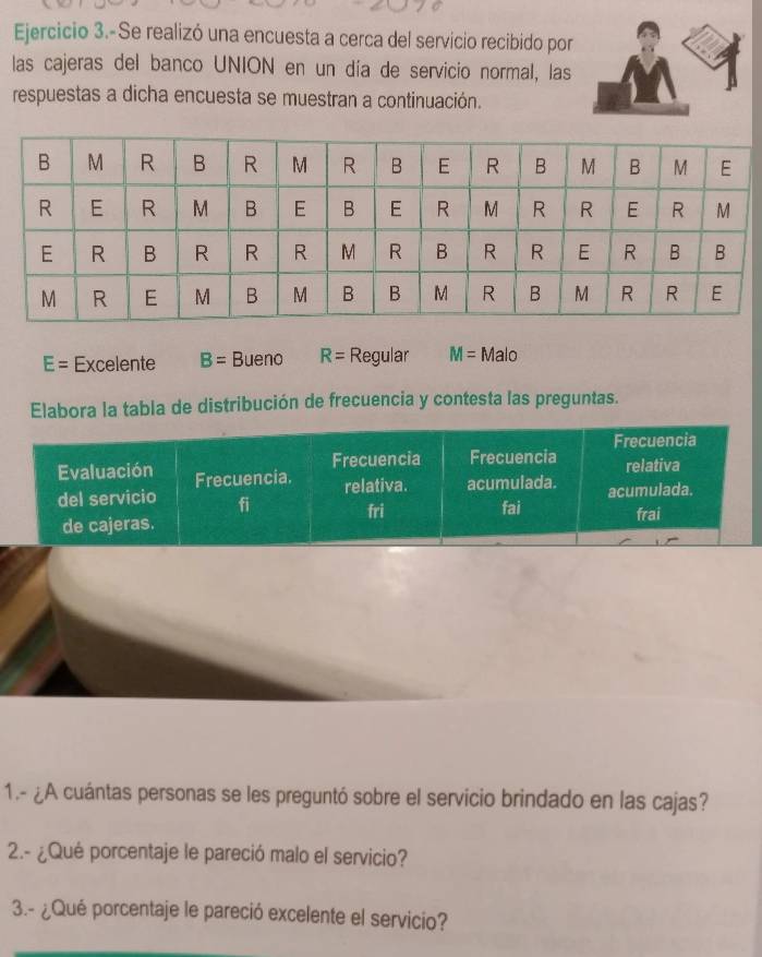 Ejercicio 3.-Se realizó una encuesta a cerca del servicio recibido por 
las cajeras del banco UNION en un día de servicio normal, las 
respuestas a dicha encuesta se muestran a continuación.
E= Excelente B= Bueno R= Regular M=Malo
Elabora la tabla de distribución de frecuencia y contesta las preguntas. 
Frecuencia 
Frecuencia Frecuencia relativa 
Evaluación Frecuencia. relativa. acumulada. acumulada. 
del servicio fi fai 
fri frai 
de cajeras. 
1.- ¿A cuántas personas se les preguntó sobre el servicio brindado en las cajas? 
2.- ¿Qué porcentaje le pareció malo el servicio? 
3.- ¿Qué porcentaje le pareció excelente el servicio?