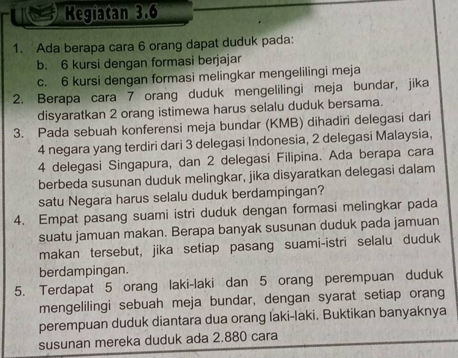 Kegiatan 3.6
1. Ada berapa cara 6 orang dapat duduk pada: 
b. 6 kursi dengan formasi berjajar 
c. 6 kursi dengan formasi melingkar mengelilingi meja 
2. Berapa cara 7 orang duduk mengelilingi meja bundar, jika 
disyaratkan 2 orang istimewa harus selalu duduk bersama. 
3. Pada sebuah konferensi meja bundar (KMB) dihadiri delegasi dari
4 negara yang terdiri dari 3 delegasi Indonesia, 2 delegasi Malaysia,
4 delegasi Singapura, dan 2 delegasi Filipina. Ada berapa cara 
berbeda susunan duduk melingkar, jika disyaratkan delegasi dalam 
satu Negara harus selalu duduk berdampingan? 
4. Empat pasang suami istri duduk dengan formasi melingkar pada 
suatu jamuan makan. Berapa banyak susunan duduk pada jamuan 
makan tersebut, jika setiap pasang suami-istri selalu duduk 
berdampingan. 
5. Terdapat 5 orang laki-laki dan 5 orang perempuan duduk 
mengelilingi sebuah meja bundar, dengan syarat setiap orang 
perempuan duduk diantara dua orang laki-laki. Buktikan banyaknya 
susunan mereka duduk ada 2.880 cara