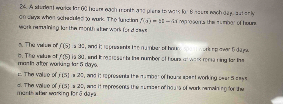 A student works for 60 hours each month and plans to work for 6 hours each day, but only
on days when scheduled to work. The function f(d)=60-6d represents the number of hours
work remaining for the month after work for d days.
a. The value of f(5) is 30, and it represents the number of hours spent working over 5 days.
b. The value of f(5) is 30, and it represents the number of hours of work remaining for the
month after working for 5 days.
c. The value of f(5) is 20, and it represents the number of hours spent working over 5 days.
d. The value of f(5) is 20, and it represents the number of hours of work remaining for the
month after working for 5 days.