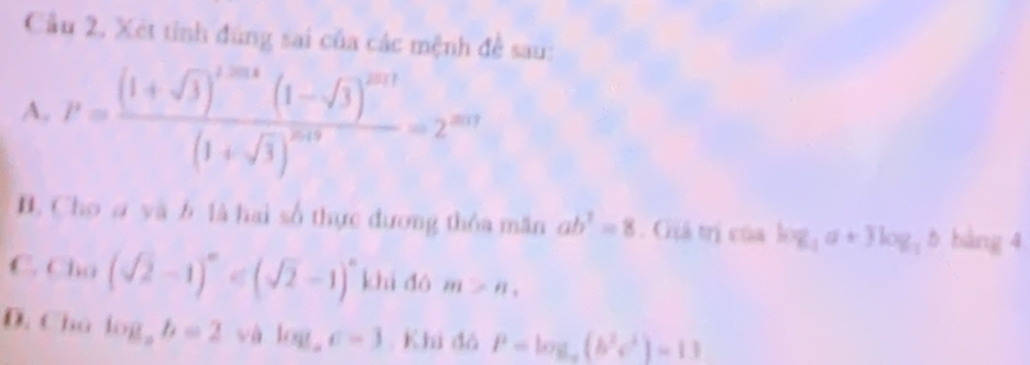 Cầu 2, Xét tỉnh đúng sai của các mệnh đề sau:
A. P=frac (1+sqrt(3))^1/324(1-sqrt(3))^2011(1+sqrt(3))^2018=2^(201)
B. Cho ơ yà b là hai số thực đương thỏa măn ab^2=8. Giá trị của log _3a+3log _3b bàng 4
C. Cln (sqrt(2)-1)^0 khi dó m>n,
D. Cho log _ab=2 và log _ac=3. Khi đá P=log _a(b^2e^2)=13