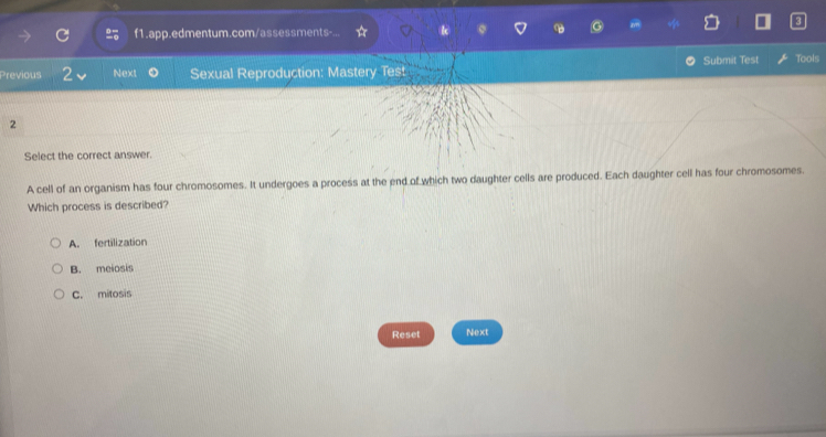 f1.app.edmentum.com/assessments-... i
Submit Test Tools
Previous 2 Next Sexual Reproduction: Mastery Test
2
Select the correct answer.
A cell of an organism has four chromosomes. It undergoes a process at the end of which two daughter cells are produced. Each daughter cell has four chromosomes.
Which process is described?
A. fertilization
B. meiosis
C. mitosis
Reset Next