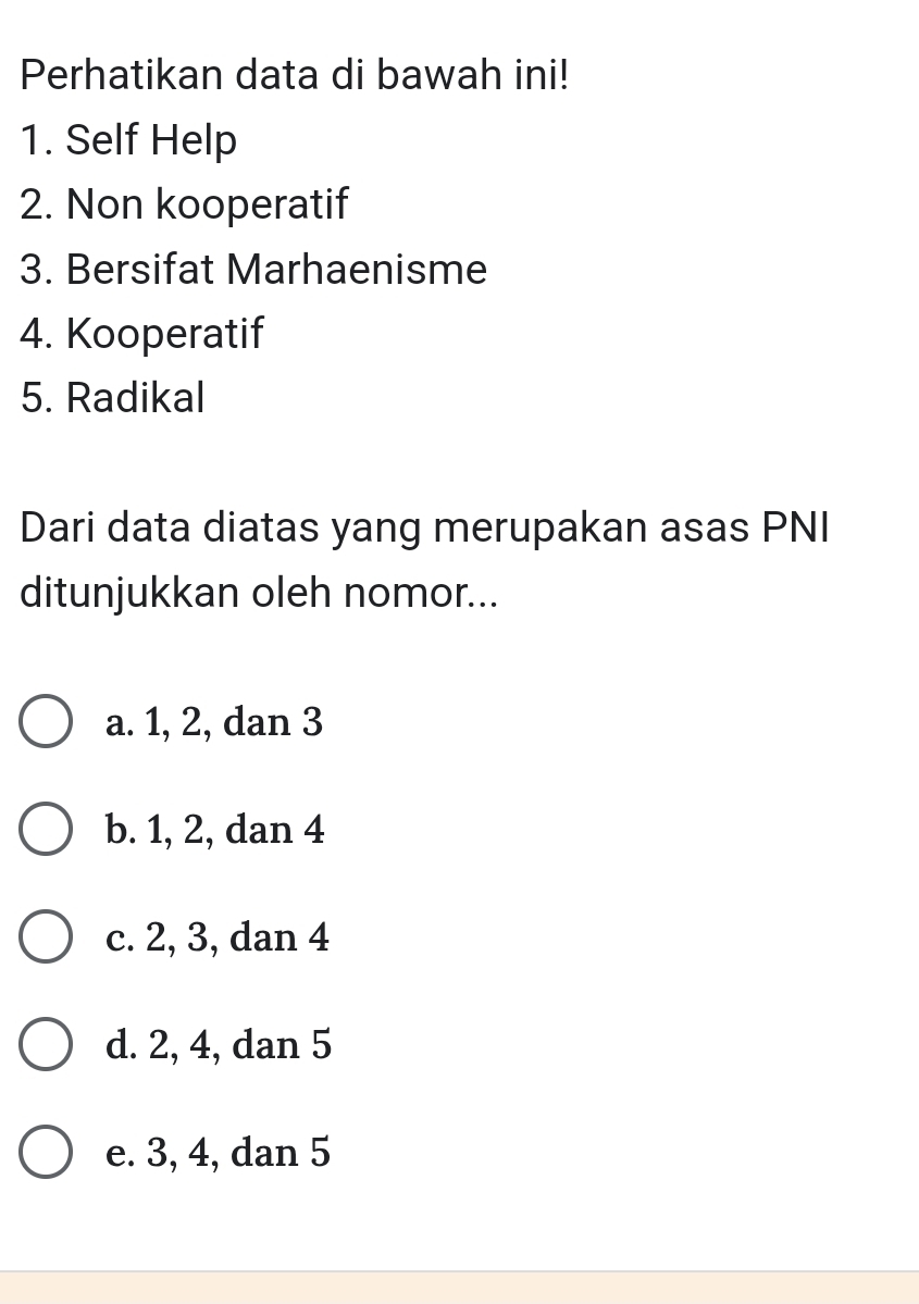 Perhatikan data di bawah ini!
1. Self Help
2. Non kooperatif
3. Bersifat Marhaenisme
4. Kooperatif
5. Radikal
Dari data diatas yang merupakan asas PNI
ditunjukkan oleh nomor...
a. 1, 2, dan 3
b. 1, 2, dan 4
c. 2, 3, dan 4
d. 2, 4, dan 5
e. 3, 4, dan 5