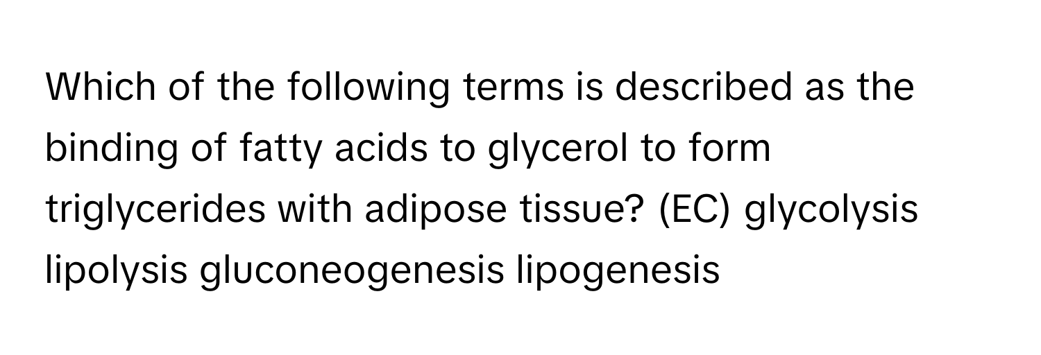 Which of the following terms is described as the binding of fatty acids to glycerol to form triglycerides with adipose tissue? (EC) glycolysis lipolysis gluconeogenesis lipogenesis