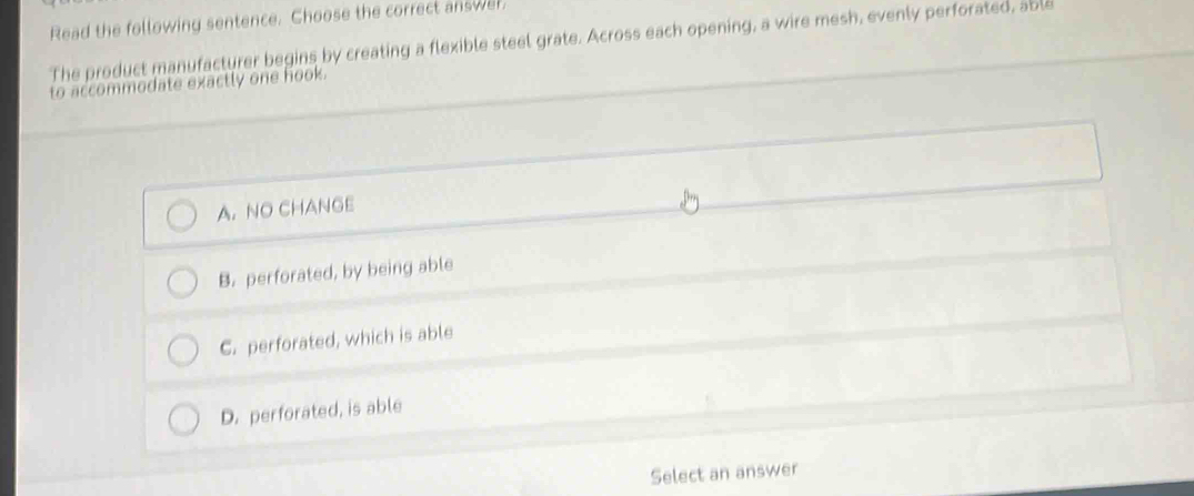 Read the following sentence. Choose the correct answer.
The product manufacturer begins by creating a flexible steel grate. Across each opening, a wire mesh, evenly perforated, able
to accommodate exactly one hook.
A. NO CHANGE
B. perforated, by being able
C. perforated, which is able
D. perforated, is able
Select an answer