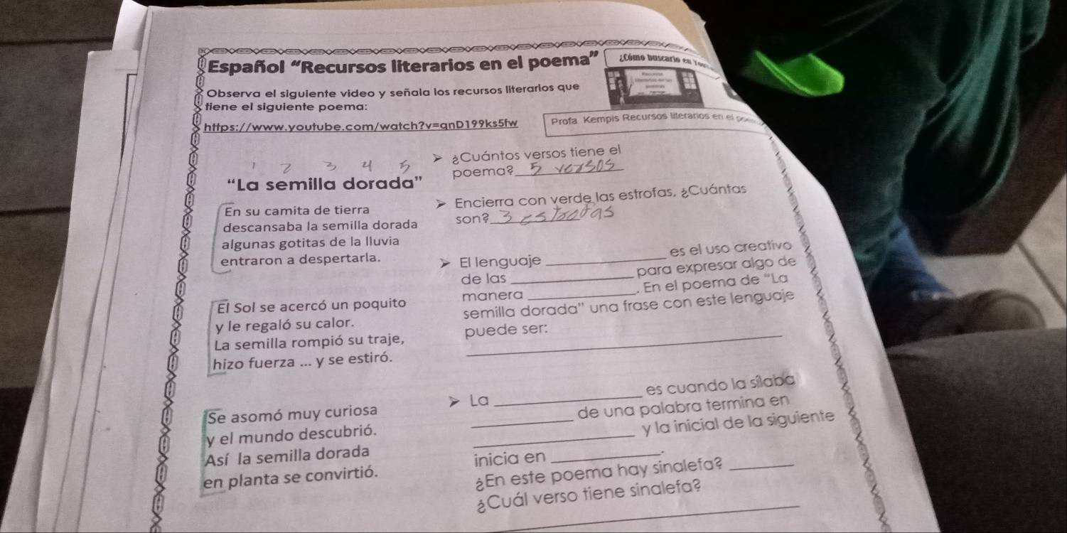 Español “Recursos literarios en el poema” Cómo buscari 
Observa el siguiente video y señala los recursos literarios que 
tiene el siguiente poema: 
https://www.youtube.com/watch?v=qnD199ks5fw Profa Kempis Recursos literarios en el poe 
¿Cuántos versos tiene el 
“La semilla dorada” poema?_ 
En su camita de tierra Encierra con verde las estrofas, ¿Cuántas 
descansaba la semilla dorada son?_ 
algunas gotitas de la lluvia 
es el uso creativo 
entraron a despertarla. El lenguaje_ 
de las 
para expresar algo de 
El Sol se acercó un poquito manera_ _. En el poema de “La 
y le regaló su calor. semilla dorada'' una frase con este lenguaje 
La semilla rompió su traje, puede ser: 
hizo fuerza ... y se estiró. 
_ 
es cuando la sílaba 
La 
Se asomó muy curiosa 
y el mundo descubrió. de una palabra termina en 
Así la semilla dorada __y la inicial de la siguiente . 
en planta se convirtió. inicia en_ 
¿En este poema hay sinalefa? 
a 
_ 
¿Cuál verso tiene sinalefa?