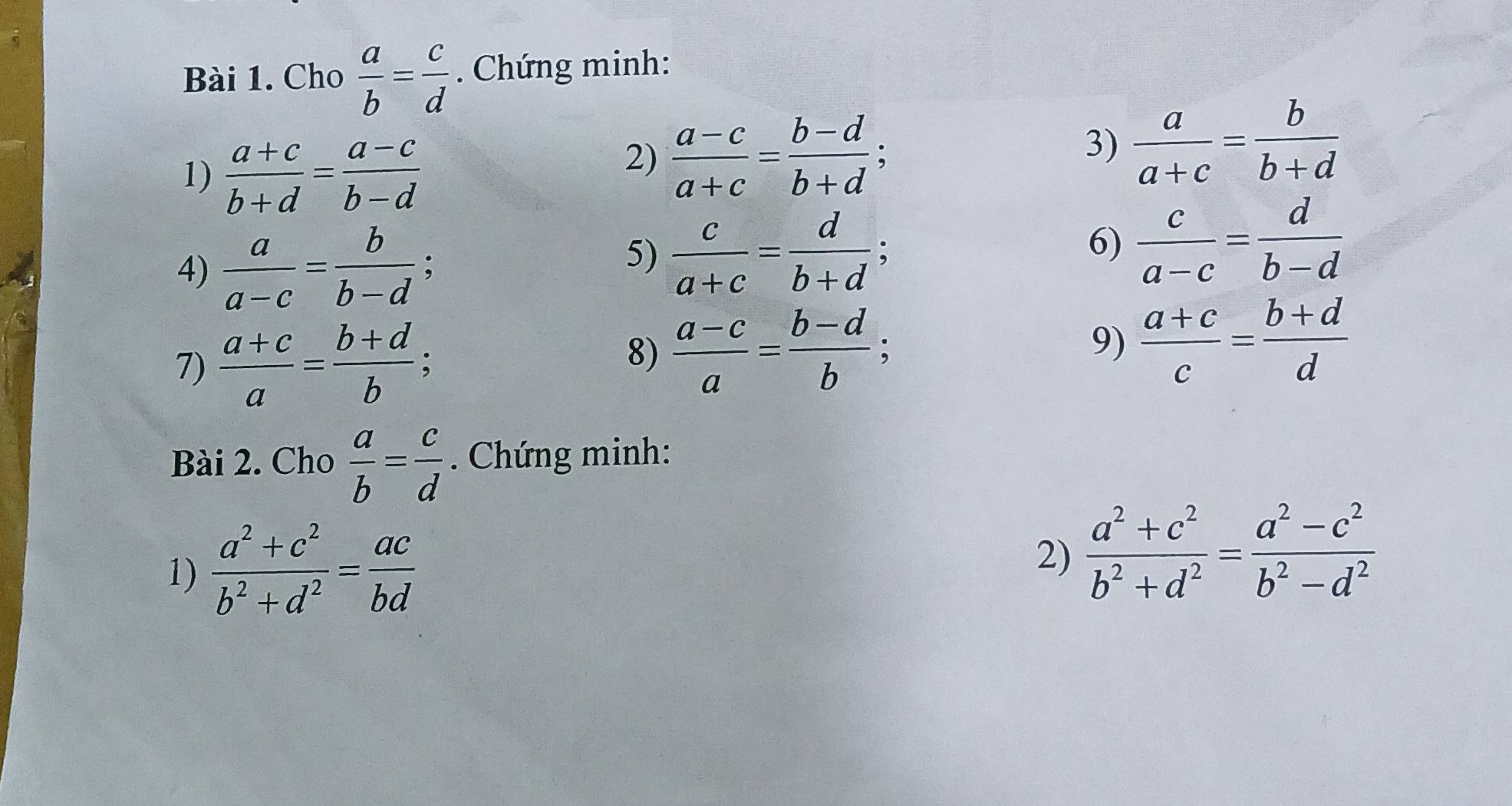 Cho  a/b = c/d . Chứng minh: 
1)  (a+c)/b+d = (a-c)/b-d 
2)  (a-c)/a+c = (b-d)/b+d ; 
3)  a/a+c = b/b+d 
4)  a/a-c = b/b-d ; 
5)  c/a+c = d/b+d ; 
6)  c/a-c = d/b-d 
7)  (a+c)/a = (b+d)/b ; 8)  (a-c)/a = (b-d)/b ; 
9)  (a+c)/c = (b+d)/d 
Bài 2. Cho  a/b = c/d . Chứng minh: 
1)  (a^2+c^2)/b^2+d^2 = ac/bd 
2)  (a^2+c^2)/b^2+d^2 = (a^2-c^2)/b^2-d^2 