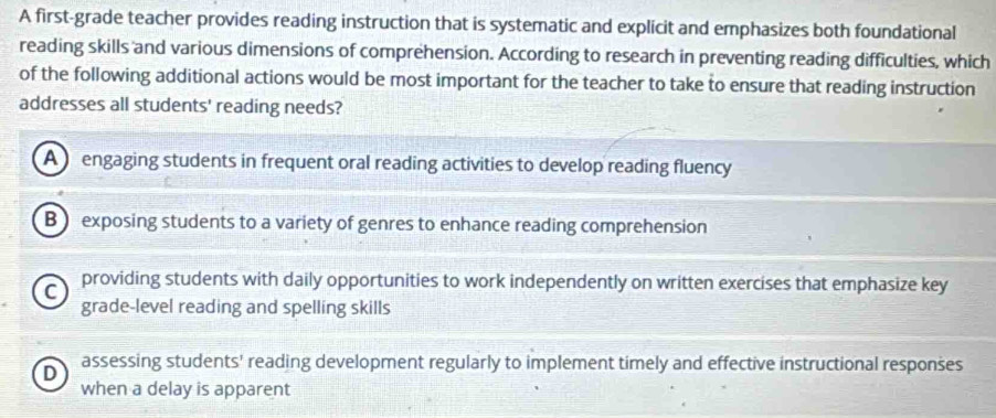 A first-grade teacher provides reading instruction that is systematic and explicit and emphasizes both foundational
reading skills and various dimensions of comprehension. According to research in preventing reading difficulties, which
of the following additional actions would be most important for the teacher to take to ensure that reading instruction
addresses all students' reading needs?
A engaging students in frequent oral reading activities to develop reading fluency
B ) exposing students to a variety of genres to enhance reading comprehension
C
providing students with daily opportunities to work independently on written exercises that emphasize key
grade-level reading and spelling skills
D assessing students' reading development regularly to implement timely and effective instructional responses
when a delay is apparent