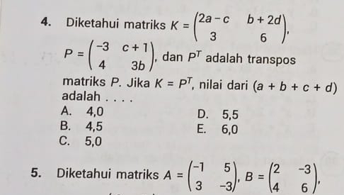 Diketahui matriks K=beginpmatrix 2a-c&b+2d 3&6endpmatrix ,
P=beginpmatrix -3&c+1 4&3bendpmatrix , dan P^T adalah transpos
matriks P. Jika K=P^T , nilai dari (a+b+c+d)
adalah . . . .
A. 4, 0 D. 5,5
B. 4, 5 E. 6, 0
C. 5, 0
5. Diketahui matriks A=beginpmatrix -1&5 3&-3endpmatrix , B=beginpmatrix 2&-3 4&6endpmatrix ,