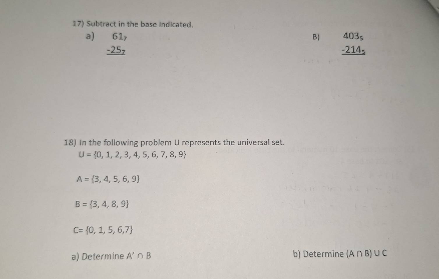 Subtract in the base indicated. 
a) beginarrayr 61_7 -25_7 hline endarray
B) beginarrayr 403_5 -214_5 hline endarray
18) In the following problem U represents the universal set.
U= 0,1,2,3,4,5,6,7,8,9
A= 3,4,5,6,9
B= 3,4,8,9
C= 0,1,5,6,7
a) Determine A'∩ B b) Determine (A∩ B)∪ C