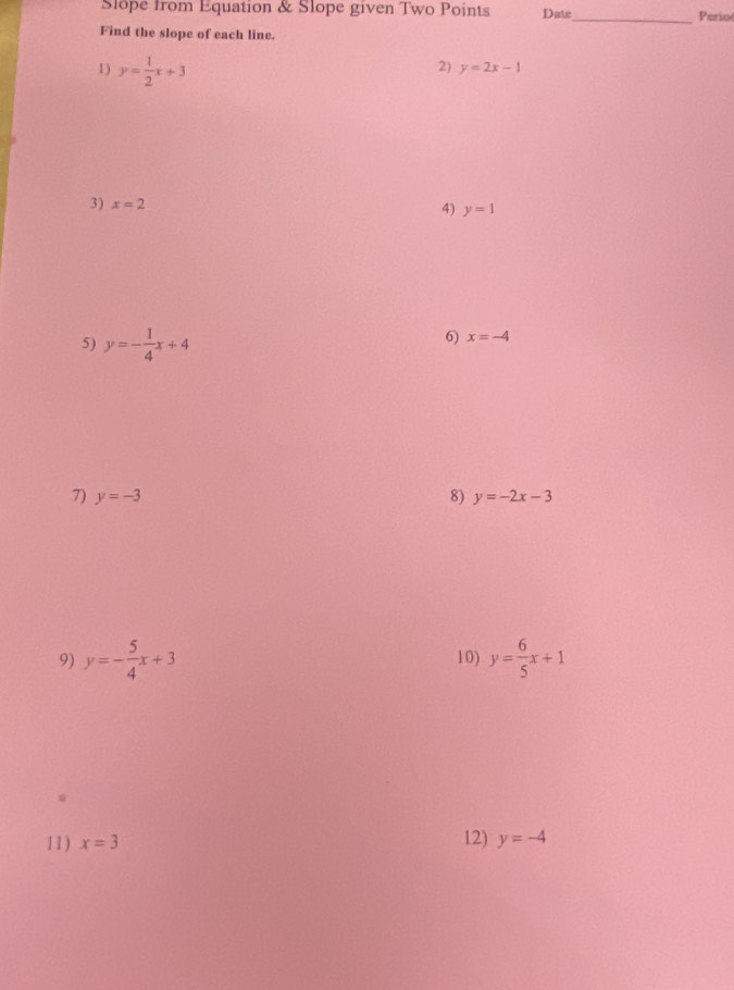 Slope from Equation & Slope given Two Points Date_ Perio 
Find the slope of each line. 
1) y= 1/2 x+3
2) y=2x-1
3) x=2
4) y=1
5) y=- 1/4 x+4
6) x=-4
7) y=-3 8) y=-2x-3
9) y=- 5/4 x+3 10) y= 6/5 x+1
11) x=3 12) y=-4