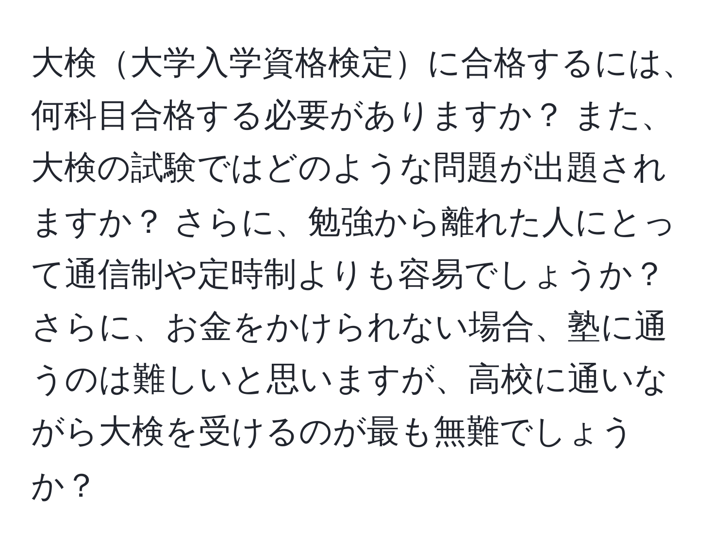 大検大学入学資格検定に合格するには、何科目合格する必要がありますか？ また、大検の試験ではどのような問題が出題されますか？ さらに、勉強から離れた人にとって通信制や定時制よりも容易でしょうか？ さらに、お金をかけられない場合、塾に通うのは難しいと思いますが、高校に通いながら大検を受けるのが最も無難でしょうか？