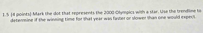 1.5 (4 points) Mark the dot that represents the 2000 Olympics with a star. Use the trendline to 
determine if the winning time for that year was faster or slower than one would expect.