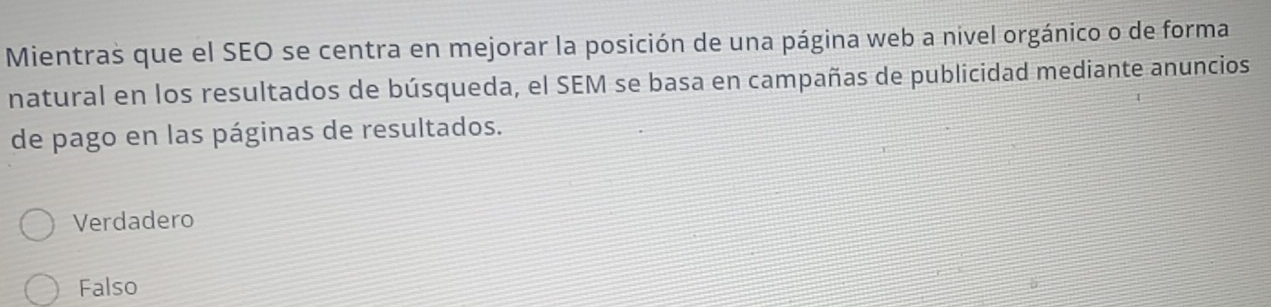 Mientras que el SEO se centra en mejorar la posición de una página web a nivel orgánico o de forma
natural en los resultados de búsqueda, el SEM se basa en campañas de publicidad mediante anuncios
de pago en las páginas de resultados.
Verdadero
Falso