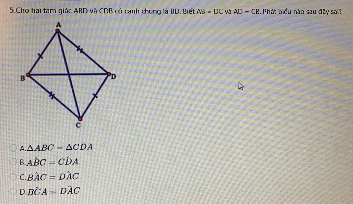 Cho hai tam giác ABD và CDB có cạnh chung là BD. Biết AB=DC và AD=CB. Phát biểu nào sau đây sai?
A. △ ABC=△ CDA
B. Ahat BC=Chat DA
C. Bhat AC=Dhat AC
D. Bhat CA=Dhat AC