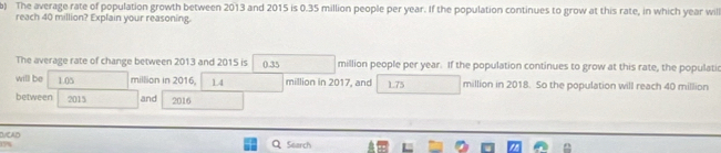 The average rate of population growth between 2013 and 2015 is 0.35 million people per year. If the population continues to grow at this rate, in which year will 
reach 40 million? Explain your reasoning. 
The average rate of change between 2013 and 2015 is 0.35 million people per year. If the population continues to grow at this rate, the populati 
will be 1.05 million in 2016, 14 million in 2017, and 1.75 million in 2018. So the population will reach 40 million
between 2015 and 2016 
DyCAD
158 Search