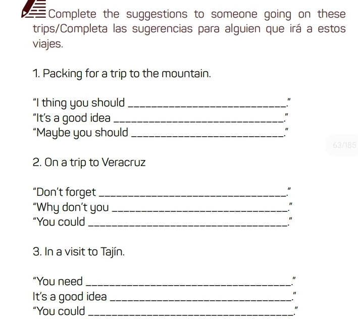 Complete the suggestions to someone going on these 
trips/Completa las sugerencias para alguien que irá a estos 
viajes. 
1. Packing for a trip to the mountain. 
“I thing you should_ 
" 
“It’s a good idea_ 
“Maybe you should _"
63/185
2. On a trip to Veracruz 
“Don’t forget_ 
" 
. 
“Why don’t you _" 
“You could_ 
3. In a visit to Tajín. 
“You need_ " 
It's a good idea_ " 
“You could _"