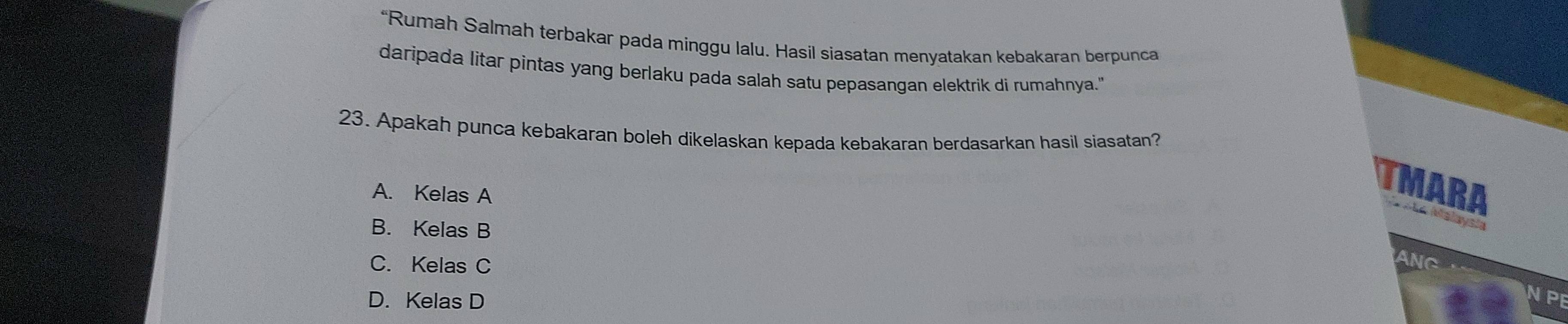 “Rumah Salmah terbakar pada minggu lalu. Hasil siasatan menyatakan kebakaran berpunca
daripada litar pintas yang berlaku pada salah satu pepasangan elektrik di rumahnya."
23. Apakah punca kebakaran boleh dikelaskan kepada kebakaran berdasarkan hasil siasatan?
A. Kelas A
TMARA Sãe Malaysia
B. Kelas B
C. Kelas C
ANC
D. Kelas D
VPE