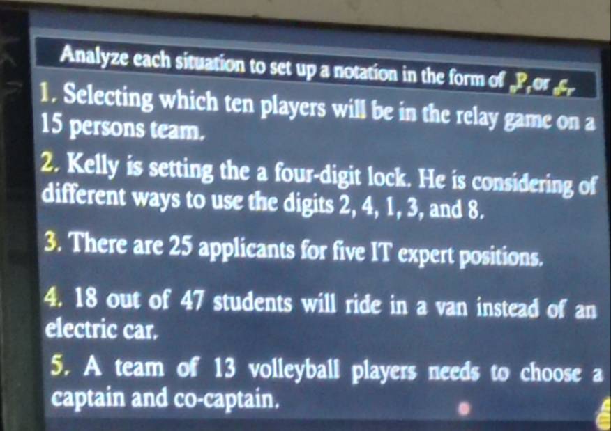 Analyze each situation to set up a notation in the form of „Por 
1. Selecting which ten players will be in the relay game on a
15 persons team. 
2. Kelly is setting the a four-digit lock. He is considering of 
different ways to use the digits 2, 4, 1, 3, and 8. 
3. There are 25 applicants for five IT expert positions. 
4. 18 out of 47 students will ride in a van instead of an 
electric car. 
5. A team of 13 volleyball players needs to choose a 
captain and co-captain.