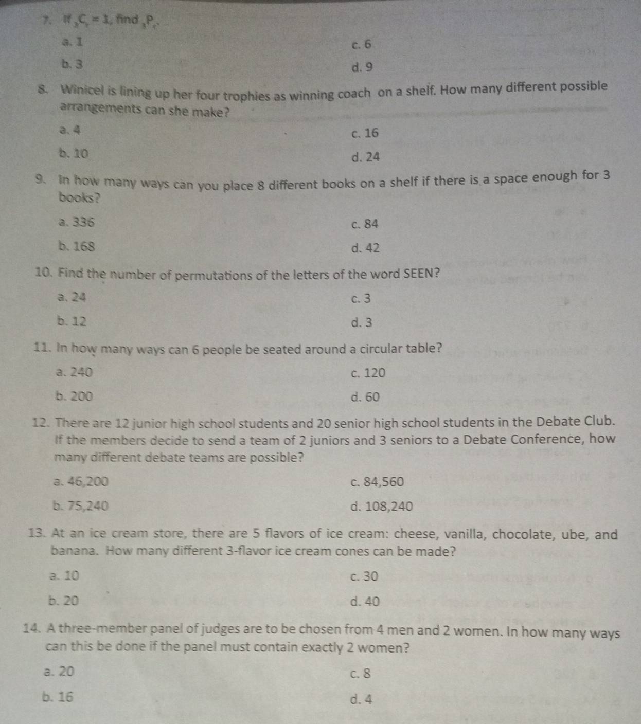 if_3C_1=1 , find _3P_r
a. I c. 6
b. 3 d. 9
8. Winicel is lining up her four trophies as winning coach on a shelf. How many different possible
arrangements can she make?
a. 4 c. 16
b. 10 d. 24
9. In how many ways can you place 8 different books on a shelf if there is a space enough for 3
books?
a. 336 c. 84
b. 168 d. 42
10. Find the number of permutations of the letters of the word SEEN?
a. 24 c. 3
b. 12 d. 3
11. In how many ways can 6 people be seated around a circular table?
a. 240 c. 120
b. 200 d. 60
12. There are 12 junior high school students and 20 senior high school students in the Debate Club.
If the members decide to send a team of 2 juniors and 3 seniors to a Debate Conference, how
many different debate teams are possible?
a. 46,200 c. 84,560
b. 75,240 d. 108,240
13. At an ice cream store, there are 5 flavors of ice cream: cheese, vanilla, chocolate, ube, and
banana. How many different 3 -flavor ice cream cones can be made?
a. 10 c. 30
b. 20 d. 40
14. A three-member panel of judges are to be chosen from 4 men and 2 women. In how many ways
can this be done if the panel must contain exactly 2 women?
a. 20 c. 8
b. 16 d. 4