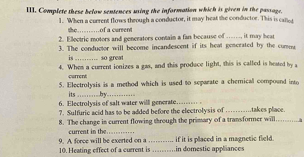 Complete these below sentences using the information which is given in the passage. 
1. When a current flows through a conductor, it may heat the conductor. This is called 
the_ of a current 
2. Electric motors and generators contain a fan because of ……, it may heat 
3. The conductor will become incandescent if its heat generated by the current 
is _、 so great 
4. When a current ionizes a gas, and this produce light, this is called is heated by a 
current 
5. Electrolysis is a method which is used to separate a chemical compound into 
its _.by_ 
6. Electrolysis of salt water will generate_ 
7. Sulfuric acid has to be added before the electrolysis of ……takes place. 
8. The change in current flowing through the primary of a transformer will_ .a 
current in the._ 
9. A force will be exerted on a _if it is placed in a magnetic field. 
10.Heating effect of a current is _in domestic appliances