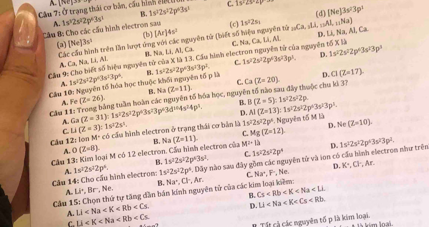 A. [Ne]3s
Câu 7: Ở trạng thái cơ bản, cấu hình elecu C. 1s^22s^22p
A. 1s^32s^22p^63s^1 B. 1s^22s^22p^63s^1
Câu 8: Cho các cấu hình electron sau [Ar]4s^2 (b) (c) 1s^22s_1 _20Ca, Li, (d) [Ne]3s^23p^1
Các cấu hình trên lần lượt ứng với các nguyên tử (biết số hiệu nguyên tử D. Li, Na, Al, Ca. _13AI,_11Na)
(a) [Ne] 3s^1
A. Ca, Na, Li, Al. B. Na, Li, Al, Ca. C. Na, Ca, Li, Al.
Câu 9: Cho biết số hiệu nguyên tử của X là 13. Cấu hình elect la nguyên tố X là
D. CI(Z=17).
Câu 10: Nguyên tố hóa học thuộc khối nguyên tố p là 1s^22s^22p^63s^23p^2. C. 1s^22s^22p^63s^23p^1. D. 1s^22s^22p^63s^23p^3
A. 1s^22s^22p^63s^23p^6. B.
A. Fe (Z=26). B. Na(Z=11). C. Ca(Z=20).
Câu 11: Trong bảng tuần hoàn các nguyên tố hóa học, nguyên tố nào sau đây thuộc chu kì 3?
D. Al(Z=13):1s^22s^22p^63s^23p^1.
A. Ga (Z=31):1s^22s^22p^63s^23p^63d^(10)4s^24p^1. B. B(Z=5):1s^22s^22p.
C. Li(Z=3):1s^22s^1.
C. Mg(Z=12). D. Ne (Z=10).
Câu 12: lon M^+ có cấu hình electron ở trạng thái cơ bản là 1s^22s^22p^6 : Nguyên tố M là
A. O(Z=8). B. Na
Câu 13: Kim loại M có 12 electron. Cấu hình electron của (Z=11). M^(2+)la
D. 1s^22s^22p^63s^23p^2.
A. 1s^22s^22p^6. B. 1s^22s^22p^63s^2. C. 1s^22s^22p^4
D. K^+ , Cl-, Ar.
Câu 14: Cho cấu hình electron: 1s^22s^22p^6. Dãy nào sau đây gồm các nguyên tử và ion có cấu hình electron như trên
A. Li+, Br-, Ne. B. Na^+, CI , Ar. C. Na^+,F^-, , Ne.
Câu 15: Chọn thứ tự tăng dần bán kính nguyên tử của các kim loại kiềm:
A. Li B. Cs
D. Li
C. Li
T Tất cả các nguyên tố p là kim loại.
kim loại.