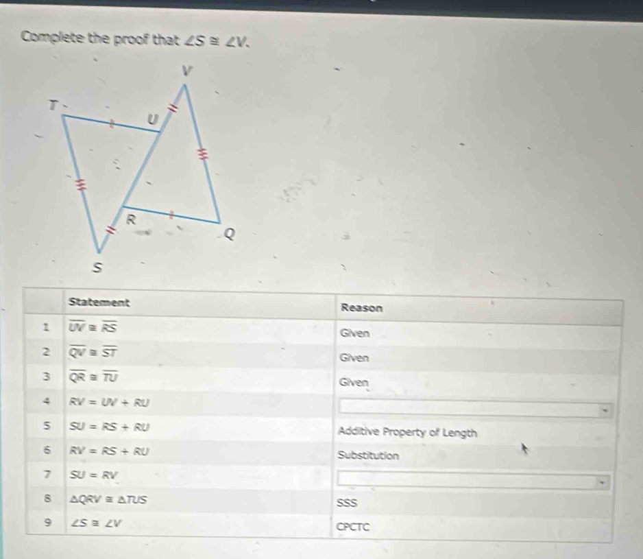 Complete the proof that ∠ S≌ ∠ V. 
Statement Reason 
1 overline UV≌ overline RS
Given 
2 overline QV≌ overline ST
Given 
3 overline QR≌ overline TU
Given 
4 RV=UV+RU
5 SU=RS+RU Additive Property of Length 
6 RV=RS+RU
Substitution 
7 SU=RV
8 △ QRV≌ △ TUS SSS 
9 ∠ S≌ ∠ V
CPCTC