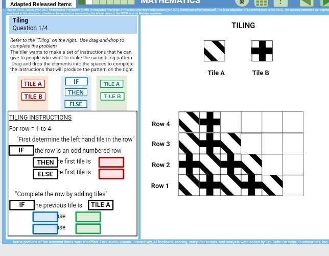 Adapted Released Items 08 i 
Tiling TILING 
Question 1/4 
Refer to the ''Tiling' on the right. Use drag-and-drop to 
complete the problem. 
The tiler wants to make a set of instructions that he can 
give to people who want to make the same tiling pattern. 
Draq and drop the elements into the spaces to complete 
the instructions that will produce the pattern on the right. Tile A Tile B 
TILE A IF 
TILE A 
TILE B THEN 
TILE B 
ELSE 
TILING INSTRUCTIONS 
For row = 1 to 4
''First determine the left hand tile in the row'' 
IF the row is an odd numbered row 
THEN e first tile is 
ELSE e first tile is 
"Complete the row by adding tiles" 
IF he previous tile is TILE A 
st 
ise