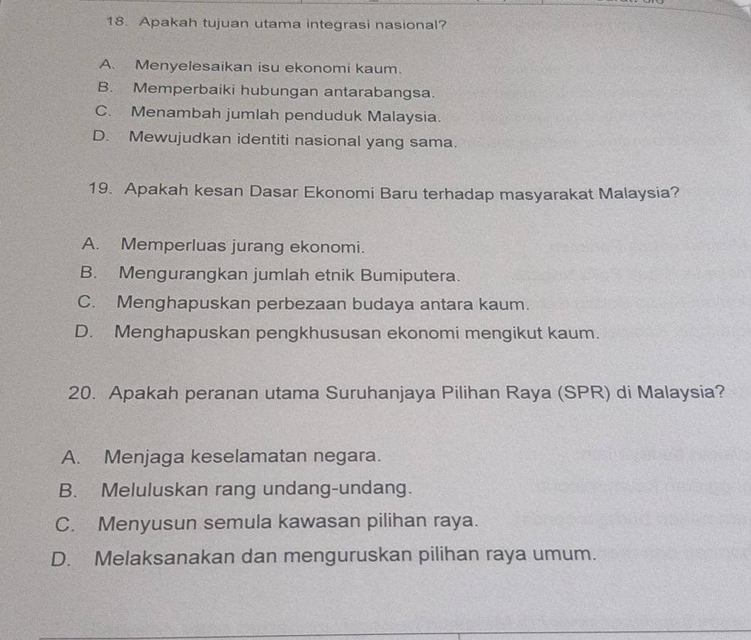 Apakah tujuan utama integrasi nasional?
A. Menyelesaikan isu ekonomi kaum.
B. Memperbaiki hubungan antarabangsa.
C. Menambah jumlah penduduk Malaysia.
D. Mewujudkan identiti nasional yang sama.
19. Apakah kesan Dasar Ekonomi Baru terhadap masyarakat Malaysia?
A. Memperluas jurang ekonomi.
B. Mengurangkan jumlah etnik Bumiputera.
C. Menghapuskan perbezaan budaya antara kaum.
D. Menghapuskan pengkhususan ekonomi mengikut kaum.
20. Apakah peranan utama Suruhanjaya Pilihan Raya (SPR) di Malaysia?
A. Menjaga keselamatan negara.
B. Meluluskan rang undang-undang.
C. Menyusun semula kawasan pilihan raya.
D. Melaksanakan dan menguruskan pilihan raya umum.