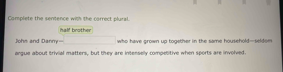 Complete the sentence with the correct plural.
half brother
John and Danny— -□ who have grown up together in the same household—seldom
argue about trivial matters, but they are intensely competitive when sports are involved.