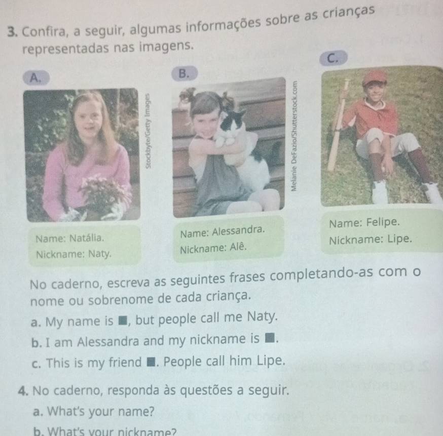 Confira, a seguir, algumas informações sobre as crianças 
representadas nas imagens. 
C. 
A. 
Name: Natália. 
Name: Alessandra. Name: Felipe. 
Nickname: Naty. 
Nickname: Alê. Nickname: Lipe. 
No caderno, escreva as seguintes frases completando-as com o 
nome ou sobrenome de cada criança. 
a. My name is ■, but people call me Naty. 
b. I am Alessandra and my nickname is 
c. This is my friend ■. People call him Lipe. 
4. No caderno, responda às questões a seguir. 
a. What's your name? 
b. What's vour nickname?