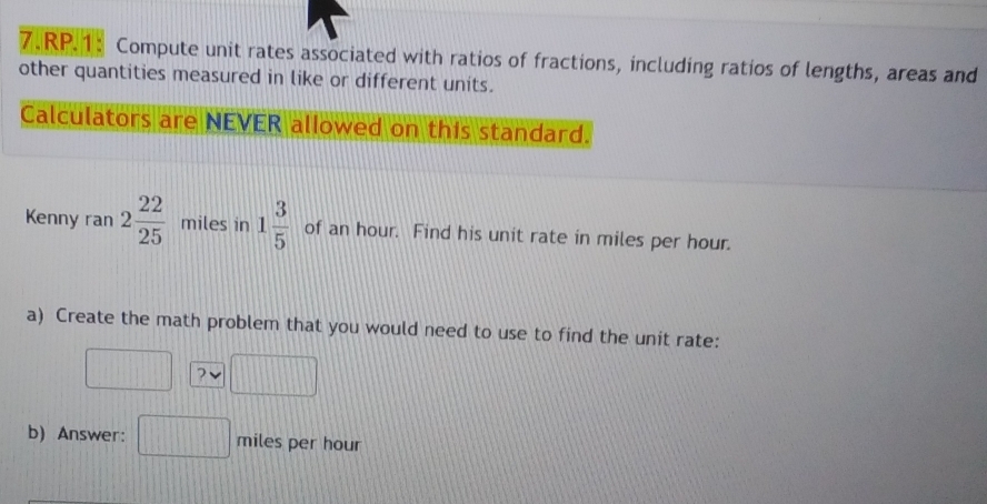 RP.1: Compute unit rates associated with ratios of fractions, including ratios of lengths, areas and 
other quantities measured in like or different units. 
Calculators are NEVER allowed on this standard. 
Kenny ran 2 22/25  miles in 1 3/5  of an hour. Find his unit rate in miles per hour. 
a) Create the math problem that you would need to use to find the unit rate: 
? 
b) Answer: miles per hour