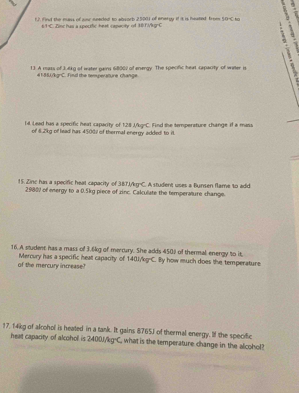 Find the mass of zinc needed to absorb 2300J of energy if it is heated from 50°C to
61°C Zinc has a specific heat capacity of 387J/kg°C

13. A mass of 3.4kg of water gains 6800J of energy. The specific heat capacity of water is
4186 J/k g°C. Find the temperature change. 
14. Lead has a specific heat capacity of 128J/kg°C. Find the temperature change if a mass 
of 6.2kg of lead has 4500J of thermal energy added to it. 
15. Zinc has a specific heat capacity of 387J/kg°C. A student uses a Bunsen flame to add
2980J of energy to a 0.5kg piece of zinc. Calculate the temperature change. 
16. A student has a mass of 3.6kg of mercury. She adds 450J of thermal energy to it. 
Mercury has a specific heat capacity of 140J/kg°C. By how much does the temperature 
of the mercury increase? 
17, 14kg of alcohol is heated in a tank. It gains 8765J of thermal energy. If the specific 
heat capacity of alcohol is 2400J/kg°C , what is the temperature change in the alcohol?