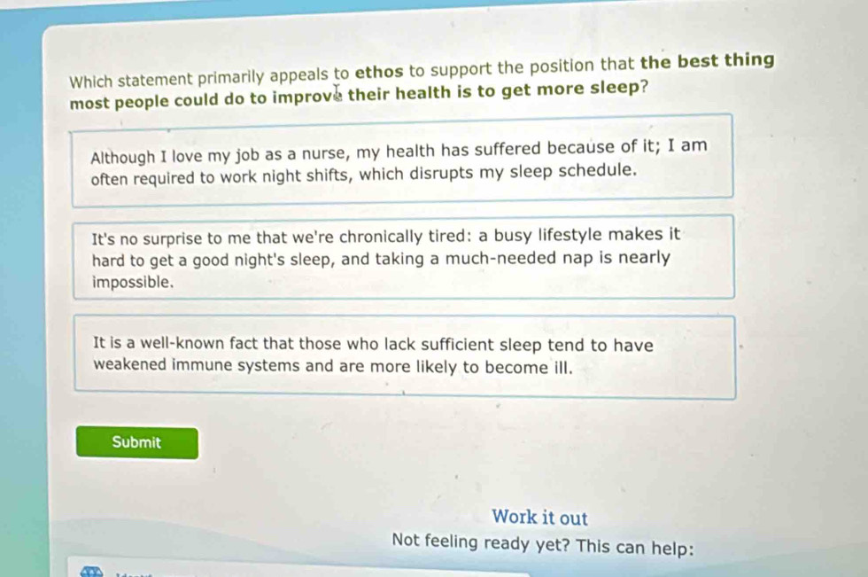 Which statement primarily appeals to ethos to support the position that the best thing
most people could do to improve their health is to get more sleep?
Although I love my job as a nurse, my health has suffered because of it; I am
often required to work night shifts, which disrupts my sleep schedule.
It's no surprise to me that we're chronically tired: a busy lifestyle makes it
hard to get a good night's sleep, and taking a much-needed nap is nearly
impossible.
It is a well-known fact that those who lack sufficient sleep tend to have
weakened immune systems and are more likely to become ill.
Submit
Work it out
Not feeling ready yet? This can help: