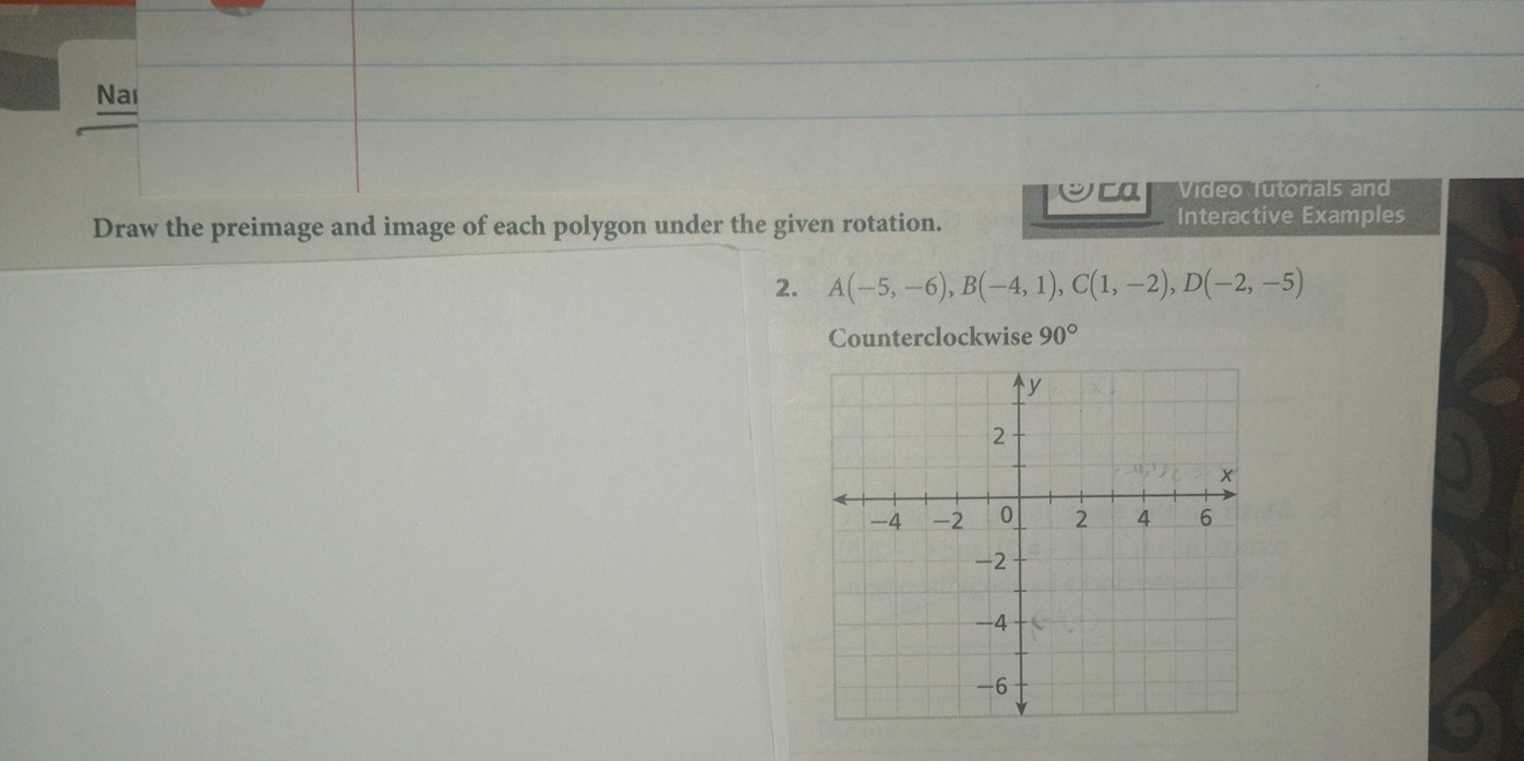 Nai 
Vídeo Tutorials and 
Draw the preimage and image of each polygon under the given rotation. Interactive Examples 
2. A(-5,-6), B(-4,1), C(1,-2), D(-2,-5)
Counterclockwise 90°