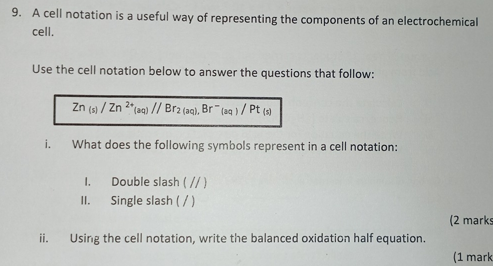 A cell notation is a useful way of representing the components of an electrochemical 
cell. 
Use the cell notation below to answer the questions that follow:
Zn_(s)/Zn^(2+)_1)//Br_2(aq), Br^-(aq)/Pt_(s)
i. What does the following symbols represent in a cell notation: 
1. Double slash ( // ) 
II. Single slash ( / ) 
(2 marks 
ii. Using the cell notation, write the balanced oxidation half equation. 
(1 mark