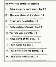 Write the sentences negative 
1.- Rahul cycles to work every day (-) 
_ 
2.- The shop closes at 7 o'clock. (-) 
_ 
3.- Ayaan eats vegetables. (-) 
_ 
4.- Anika watches Punjabi films (-) 
_ 
5. You help your parents. (-) 
_ 
6.-Amar works at the pub. (-) 
_ 
7.- Tom makes his bed. (-) 
_ 
8.- My sister plays the drums. (-) 
_ 
9.- The clock strikes ten. (-)