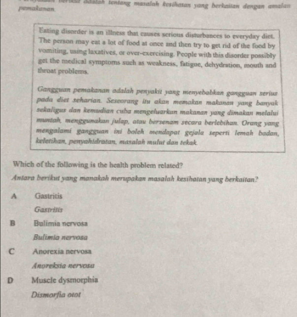 ikil adalah tentang masalah kęsihatan yang berkaitan dengan amalan 
pemakanan.
Eating disorder is an illness that causes scrious disturbances to everyday dict.
The person may eat a lot of food at once and then try to get rid of the food by
vomiting, using laxatives, or over-exercising. People with this disorder possibly
get the medical symptoms such as weakness, fatigue, dehydration, mouth and
throat problems.
Gangguan pemakanan adalah penyakit yang menyebabkan gangguan serius
pada diet seharian. Seseorang itu akan memakan makanan yang banyak
sekaligus dan kemudian cuba mengeluarkan makanan yang dimakan melalui
muntah, menggunakan julap, atau bersenam secara berlebihan. Orang yang
mengalamí gangguan iní boleh mendapat gejala seperti lemah badan,
keletihan, penyahidratan, masalah mulut dan tekak.
Which of the following is the health problem related?
Antara berikut yang manakah merupakan masalah kesihatan yang berkaitan?
A Gastritis
Gastritis
B Bulimia nervosa
Bulimia nervosa
c Anorexia nervosa
Anoreksia nervosa
D Muscle dysmorphia
Dismorfia otot